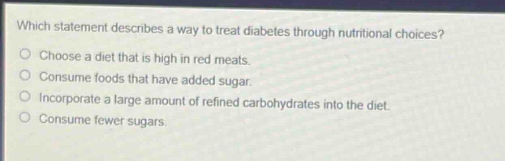 which statement describes a way to treat diabetes through nutritional choices?\nchoose a diet that is high in red meats.\nconsume foods that have added sugar.\nincorporate a large amount of refined carbohydrates into the diet.\nconsume fewer sugars.
