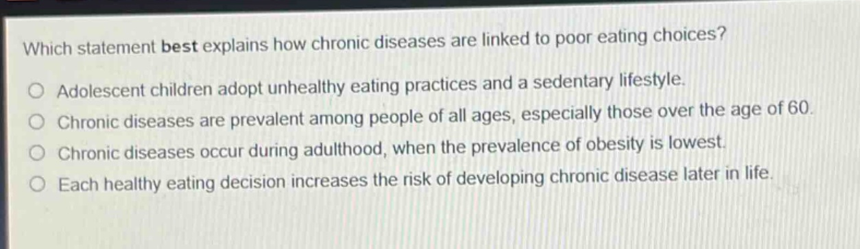 which statement best explains how chronic diseases are linked to poor eating choices?\no adolescent children adopt unhealthy eating practices and a sedentary lifestyle.\no chronic diseases are prevalent among people of all ages, especially those over the age of 60.\no chronic diseases occur during adulthood, when the prevalence of obesity is lowest.\no each healthy eating decision increases the risk of developing chronic disease later in life.