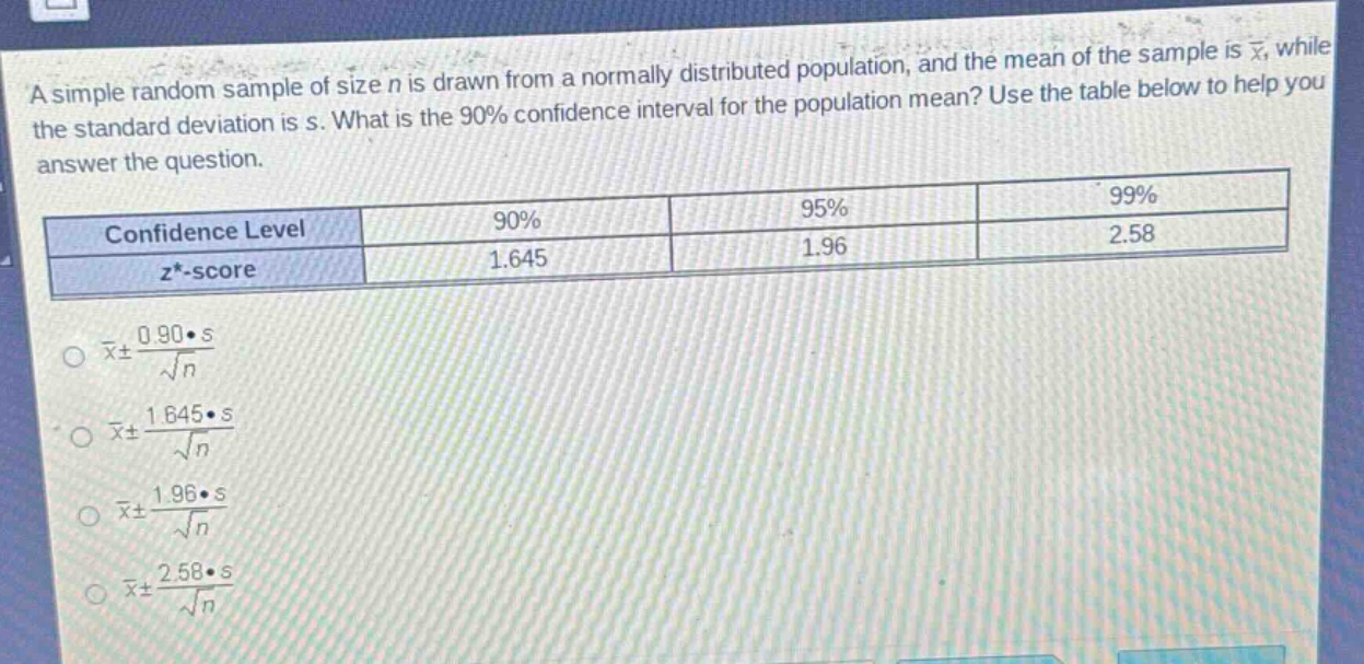 a simple random sample of size n is drawn from a normally distributed population, and the mean of the sample is $\bar{x}$, while the standard deviation is s. what is the 90% confidence interval for the population mean? use the table below to help you answer the question.\n| confidence level | 90% | 95% | 99% |\n| ---- | ---- | ---- | ---- |\n| $z^{*}$-score | 1.645 | 1.96 | 2.58 |\n$\bar{x}pm\frac{0.90cdot s}{sqrt{n}}$\n$\bar{x}pm\frac{1.645cdot s}{sqrt{n}}$\n$\bar{x}pm\frac{1.96cdot s}{sqrt{n}}$\n$\bar{x}pm\frac{2.58cdot s}{sqrt{n}}$