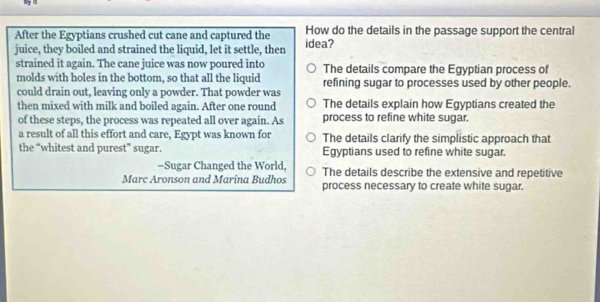 after the egyptians crushed cut cane and captured the juice, they boiled and strained the liquid, let it settle, then strained it again. the cane juice was now poured into molds with holes in the bottom, so that all the liquid could drain out, leaving only a powder. that powder was then mixed with milk and boiled again. after one round of these steps, the process was repeated all over again. as a result of all this effort and care, egypt was known for the \whitest and purest\ sugar. -sugar changed the world, marc aronson and marina budhos\nhow do the details in the passage support the central idea?\nthe details compare the egyptian process of refining sugar to processes used by other people.\nthe details explain how egyptians created the process to refine white sugar.\nthe details clarify the simplistic approach that egyptians used to refine white sugar.\nthe details describe the extensive and repetitive process necessary to create white sugar.