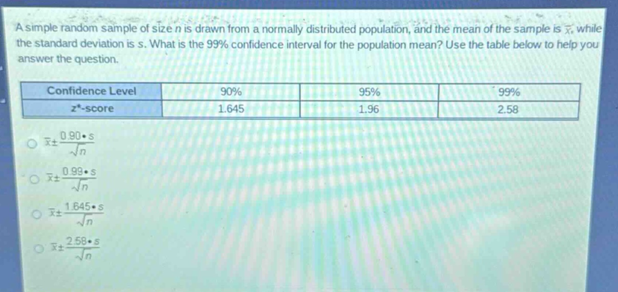 a simple random sample of size n is drawn from a normally distributed population, and the mean of the sample is $\bar{x}$, while the standard deviation is s. what is the 99% confidence interval for the population mean? use the table below to help you answer the question.\n| confidence level | 90% | 95% | 99% |\n| ---- | ---- | ---- | ---- |\n| $z^{*}$ - score | 1.645 | 1.96 | 2.58 |\n$\bar{x}pm\frac{0.90cdot s}{sqrt{n}}$\n$\bar{x}pm\frac{0.99cdot s}{sqrt{n}}$\n$\bar{x}pm\frac{1.645cdot s}{sqrt{n}}$\n$\bar{x}pm\frac{2.58cdot s}{sqrt{n}}$