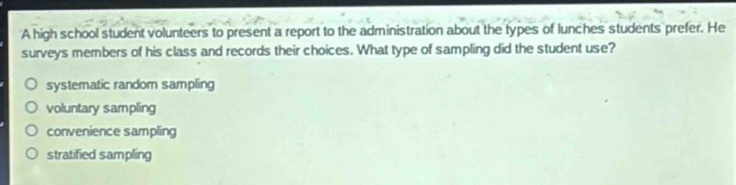 a high school student volunteers to present a report to the administration about the types of lunches students prefer. he surveys members of his class and records their choices. what type of sampling did the student use?\no systematic random sampling\no voluntary sampling\no convenience sampling\no stratified sampling