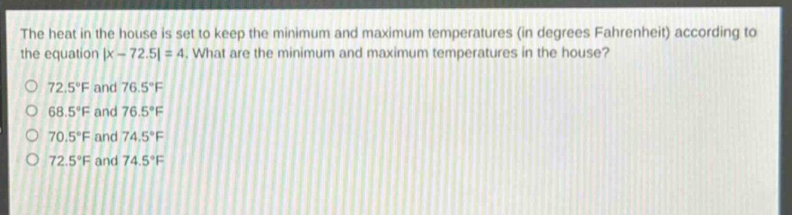 the heat in the house is set to keep the minimum and maximum temperatures (in degrees fahrenheit) according to the equation |x - 72.5| = 4. what are the minimum and maximum temperatures in the house?\n72.5°f and 76.5°f\n68.5°f and 76.5°f\n70.5°f and 74.5°f\n72.5°f and 74.5°f
