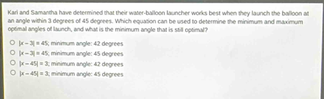 kari and samantha have determined that their water - balloon launcher works best when they launch the balloon at an angle within 3 degrees of 45 degrees. which equation can be used to determine the minimum and maximum optimal angles of launch, and what is the minimum angle that is still optimal?\n|x - 3| = 45; minimum angle: 42 degrees\n|x - 3| = 45; minimum angle: 45 degrees\n|x - 45| = 3; minimum angle: 42 degrees\n|x - 45| = 3; minimum angle: 45 degrees