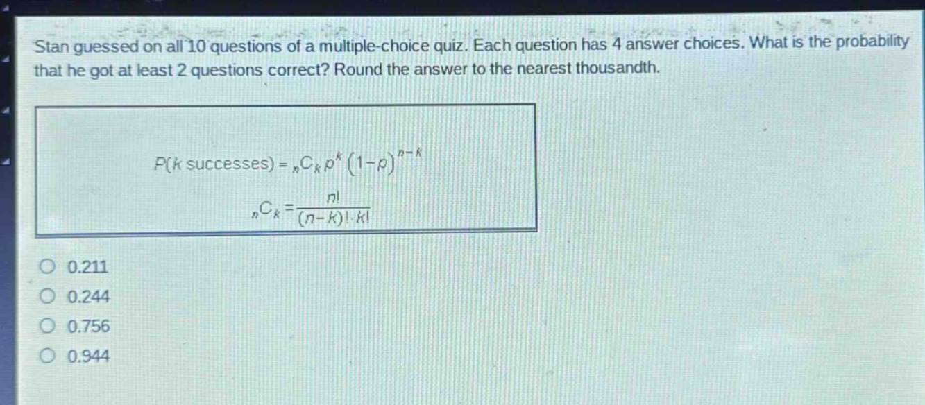 stan guessed on all 10 questions of a multiple - choice quiz. each question has 4 answer choices. what is the probability that he got at least 2 questions correct? round the answer to the nearest thousandth.\np(k\text{ successes}) = _nc_kp^k(1 - p)^{n - k}\n_nc_k=\frac{n!}{(n - k)!k!}\n0.211\n0.244\n0.756\n0.944