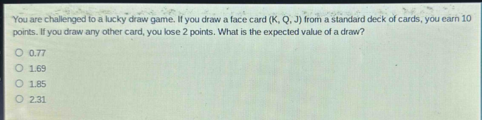 you are challenged to a lucky draw game. if you draw a face card (k, q, j) from a standard deck of cards, you earn 10 points. if you draw any other card, you lose 2 points. what is the expected value of a draw?\no 0.77\no 1.69\no 1.85\no 2.31