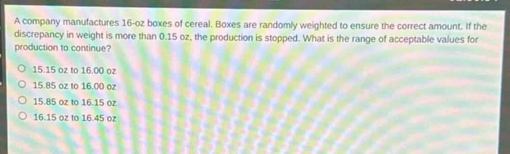 a company manufactures 16 - oz boxes of cereal. boxes are randomly weighted to ensure the correct amount. if the discrepancy in weight is more than 0.15 oz, the production is stopped. what is the range of acceptable values for production to continue?\n15.15 oz to 16.00 oz\n15.85 oz to 16.00 oz\n15.85 oz to 16.15 oz\n16.15 oz to 16.45 oz
