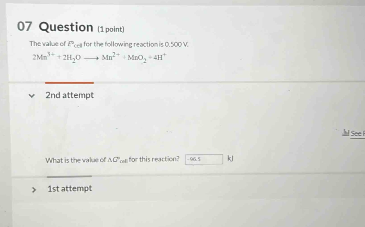 07 question (1 point)\nthe value of $e^\\circ_{cell}$ for the following reaction is 0.500 v.\n$2mn^{3 + }+2h_2o\\longrightarrow mn^{2 + }+mno_2 + 4h^{+}$\n2nd attempt\nwhat is the value of $\\delta g^\\circ_{cell}$ for this reaction? -96.5 kj\n1st attempt