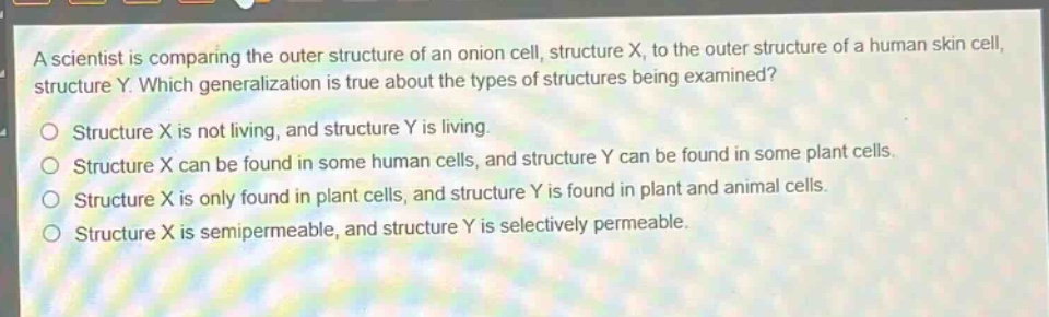a scientist is comparing the outer structure of an onion cell, structure x, to the outer structure of a human skin cell, structure y. which generalization is true about the types of structures being examined?\no structure x is not living, and structure y is living.\no structure x can be found in some human cells, and structure y can be found in some plant cells.\no structure x is only found in plant cells, and structure y is found in plant and animal cells.\no structure x is semipermeable, and structure y is selectively permeable.