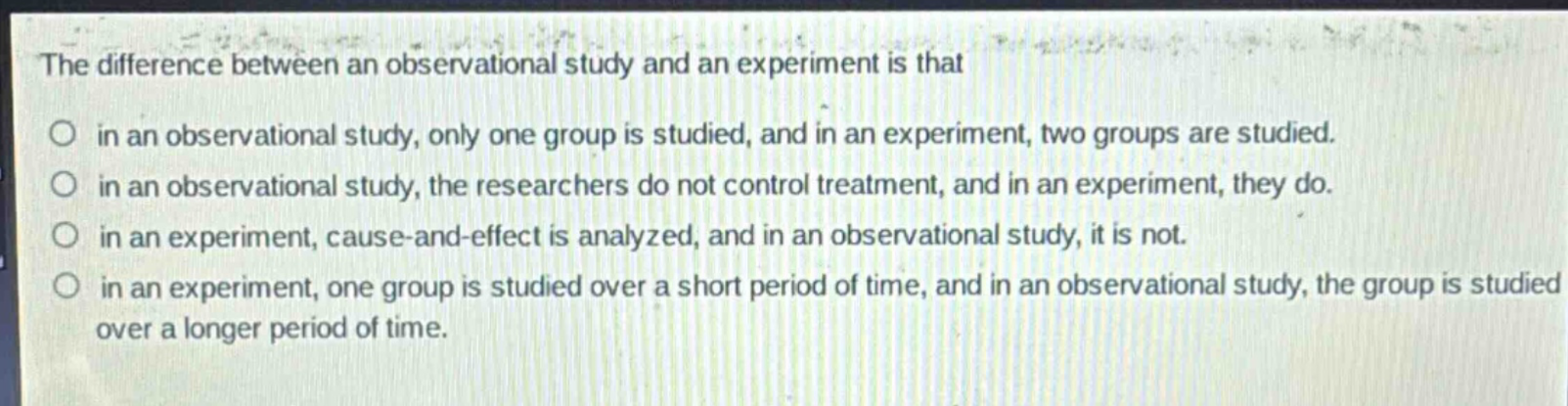 the difference between an observational study and an experiment is that\nin an observational study, only one group is studied, and in an experiment, two groups are studied.\nin an observational study, the researchers do not control treatment, and in an experiment, they do.\nin an experiment, cause - and - effect is analyzed, and in an observational study, it is not.\nin an experiment, one group is studied over a short period of time, and in an observational study, the group is studied over a longer period of time.