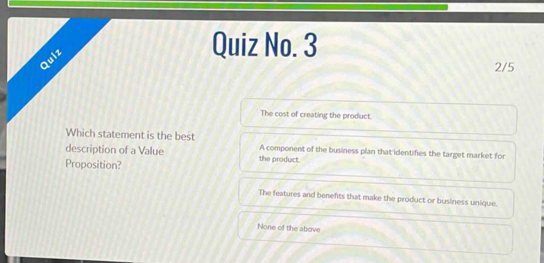 quiz no. 3\n2/5\nwhich statement is the best description of a value proposition?\nthe cost of creating the product.\na component of the business plan that identifies the target market for the product.\nthe features and benefits that make the product or business unique.\nnone of the above