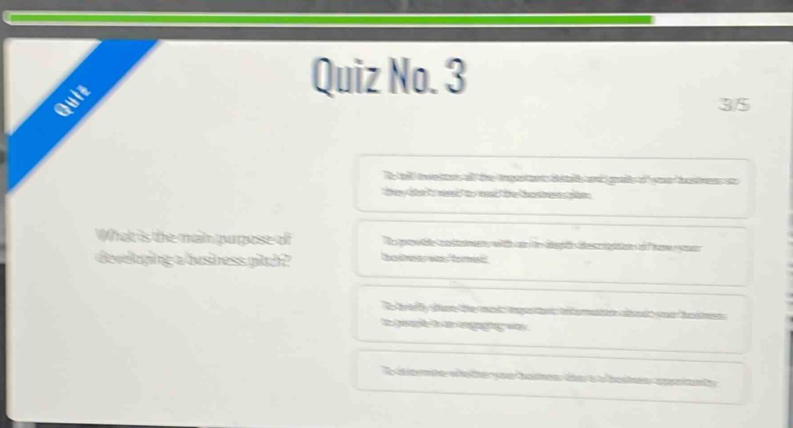 quiz no. 3\n3/5\nwhat is the main purpose of developing a business pitch?\nto tell investors all the important details and goals of your business so they dont need to read the business plan.\nto provide customers with an in - depth description of how your business was formed.\nto briefly share the most important information about your business to people in an engaging way.\nto determine whether your business idea is a business opportunity.
