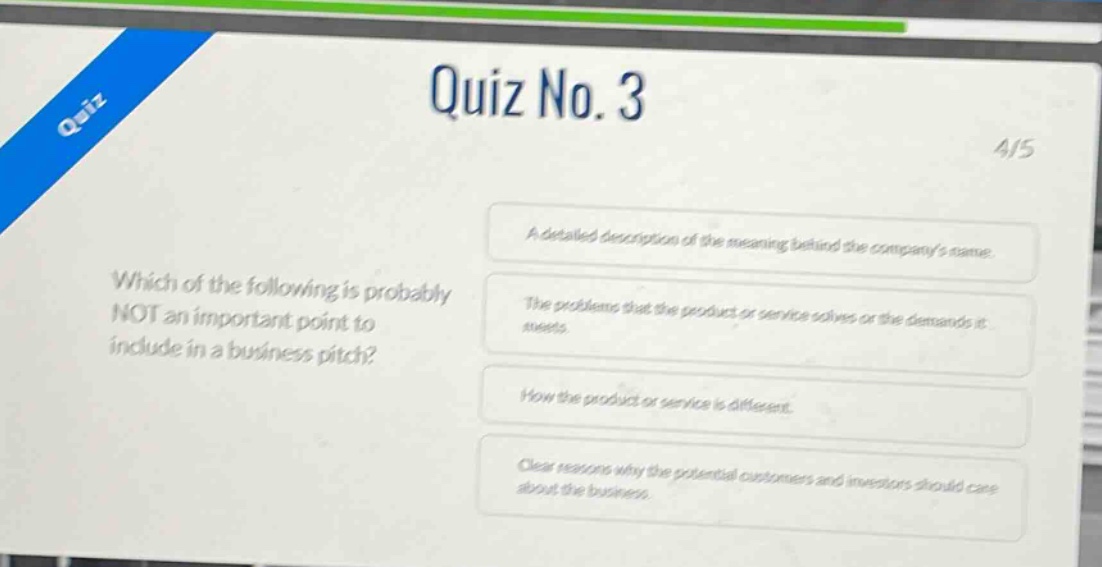 quiz no. 3\n4/5\nwhich of the following is probably not an important point to include in a business pitch?\na detailed description of the meaning behind the companys name.\nthe problems that the product or service solves or the demands it meets.\nhow the product or service is different.\nclear reasons why the potential customers and investors should care about the business.