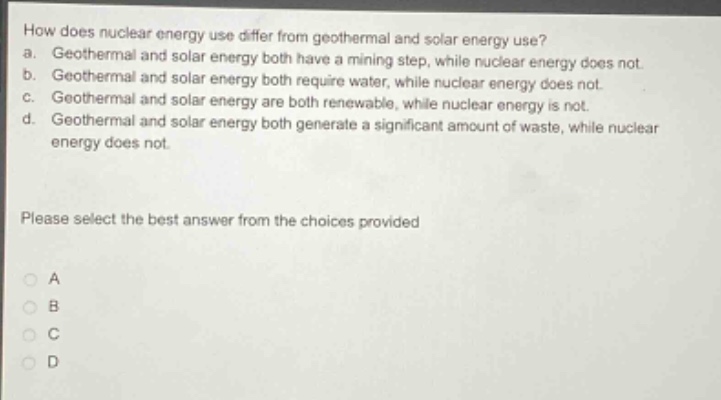 how does nuclear energy use differ from geothermal and solar energy use?\na. geothermal and solar energy both have a mining step, while nuclear energy does not.\nb. geothermal and solar energy both require water, while nuclear energy does not.\nc. geothermal and solar energy are both renewable, while nuclear energy is not.\nd. geothermal and solar energy both generate a significant amount of waste, while nuclear energy does not.\nplease select the best answer from the choices provided\na\nb\nc\nd
