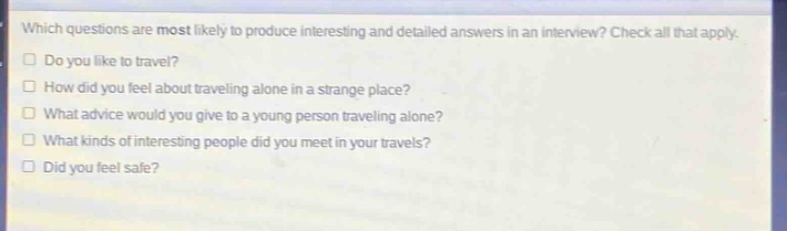 which questions are most likely to produce interesting and detailed answers in an interview? check all that apply.\ndo you like to travel?\nhow did you feel about traveling alone in a strange place?\nwhat advice would you give to a young person traveling alone?\nwhat kinds of interesting people did you meet in your travels?\ndid you feel safe?