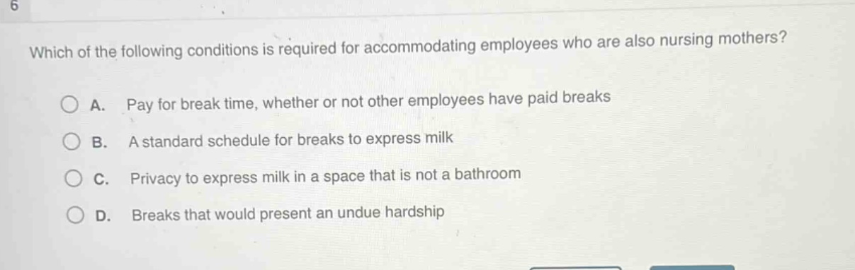 which of the following conditions is required for accommodating employees who are also nursing mothers?\n\na. pay for break time, whether or not other employees have paid breaks\n\nb. a standard schedule for breaks to express milk\n\nc. privacy to express milk in a space that is not a bathroom\n\nd. breaks that would present an undue hardship