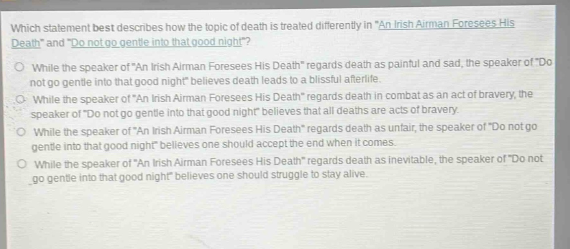 which statement best describes how the topic of death is treated differently in \an irish airman foresees his death\ and \do not go gentle into that good night\?\no while the speaker of \an irish airman foresees his death\ regards death as painful and sad, the speaker of \do not go gentle into that good night\ believes death leads to a blissful afterlife.\no while the speaker of \an irish airman foresees his death\ regards death in combat as an act of bravery, the speaker of \do not go gentle into that good night\ believes that all deaths are acts of bravery.\no while the speaker of \an irish airman foresees his death\ regards death as unfair, the speaker of \do not go gentle into that good night\ believes one should accept the end when it comes.\no while the speaker of \an irish airman foresees his death\ regards death as inevitable, the speaker of \do not go gentle into that good night\ believes one should struggle to stay alive.