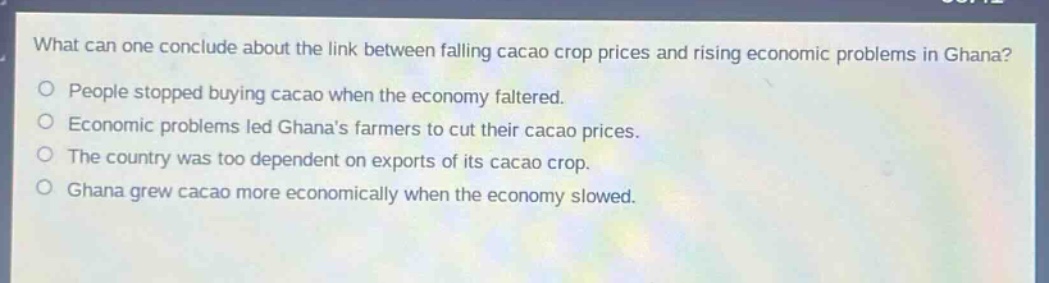 what can one conclude about the link between falling cacao crop prices and rising economic problems in ghana?\npeople stopped buying cacao when the economy faltered.\neconomic problems led ghanas farmers to cut their cacao prices.\nthe country was too dependent on exports of its cacao crop.\nghana grew cacao more economically when the economy slowed.