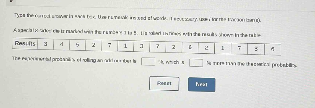 type the correct answer in each box. use numerals instead of words. if necessary, use / for the fraction bar(s). a special 8 - sided die is marked with the numbers 1 to 8. it is rolled 15 times with the results shown in the table. results 3 4 5 2 7 1 3 7 2 6 2 1 7 3 6 the experimental probability of rolling an odd number is % , which is % more than the theoretical probability. reset next
