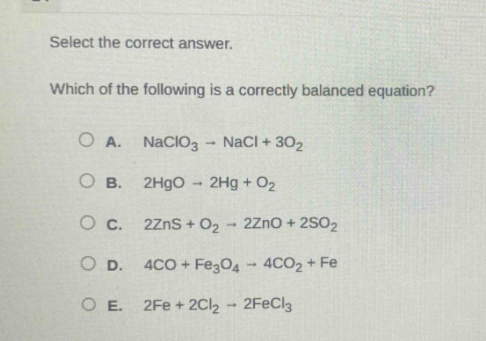 select the correct answer. which of the following is a correctly balanced equation? a. naclo₃ → nacl + 3o₂ b. 2hgo → 2hg + o₂ c. 2zns + o₂ → 2zno + 2so₂ d. 4co + fe₃o₄ → 4co₂ + fe e. 2fe + 2cl₂ → 2fecl₃
