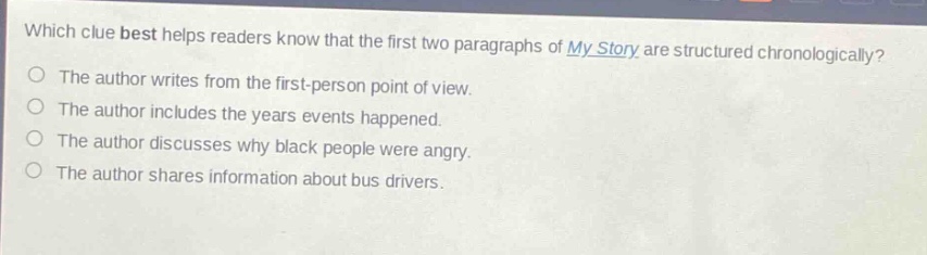 which clue best helps readers know that the first two paragraphs of my story are structured chronologically?\nthe author writes from the first - person point of view.\nthe author includes the years events happened.\nthe author discusses why black people were angry.\nthe author shares information about bus drivers.