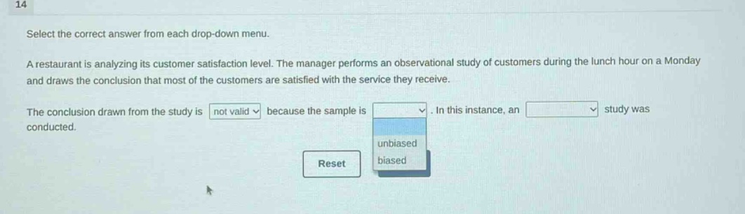 14 select the correct answer from each drop - down menu. a restaurant is analyzing its customer satisfaction level. the manager performs an observational study of customers during the lunch hour on a monday and draws the conclusion that most of the customers are satisfied with the service they receive. the conclusion drawn from the study is not valid because the sample is dropdown. in this instance, an dropdown study was conducted. reset unbiased biased