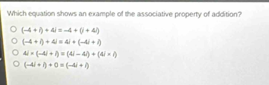 which equation shows an example of the associative property of addition?\n(-4 + i)+4i=-4+(i + 4i)\n(-4 + i)+4i=4i+(-4i + i)\n4i×(-4i + i)=(4i - 4i)+(4i×i)\n(-4i + i)+0=(-4i + i)