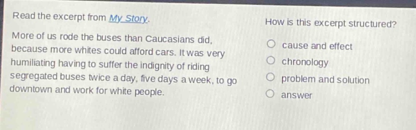 read the excerpt from my story. more of us rode the buses than caucasians did, because more whites could afford cars. it was very humiliating having to suffer the indignity of riding segregated buses twice a day, five days a week, to go downtown and work for white people. how is this excerpt structured? cause and effect chronology problem and solution answer