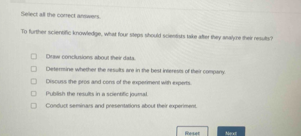 select all the correct answers.\nto further scientific knowledge, what four steps should scientists take after they analyze their results?\n□ draw conclusions about their data.\n□ determine whether the results are in the best interests of their company.\n□ discuss the pros and cons of the experiment with experts.\n□ publish the results in a scientific journal.\n□ conduct seminars and presentations about their experiment.