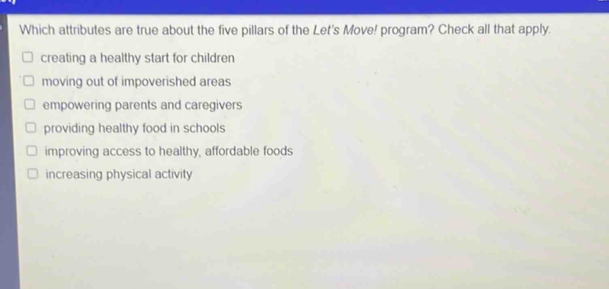 which attributes are true about the five pillars of the lets move! program? check all that apply. creating a healthy start for children moving out of impoverished areas empowering parents and caregivers providing healthy food in schools improving access to healthy, affordable foods increasing physical activity