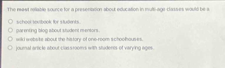 the most reliable source for a presentation about education in multi - age classes would be a\n○ school textbook for students.\n○ parenting blog about student mentors.\n○ wiki website about the history of one - room schoolhouses.\n○ journal article about classrooms with students of varying ages.