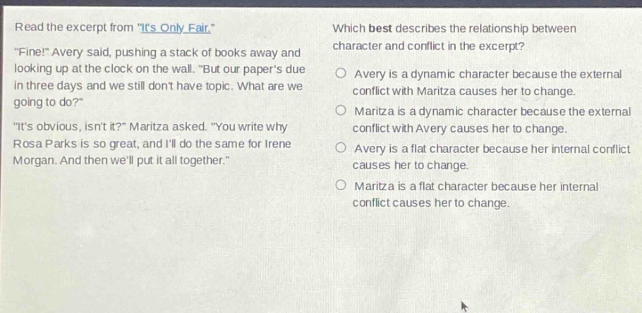 read the excerpt from \its only fair.\ \fine!\ avery said, pushing a stack of books away and looking up at the clock on the wall. \but our papers due in three days and we still dont have topic. what are we going to do?\ \its obvious, isnt it?\ maritza asked. \you write why rosa parks is so great, and ill do the same for irene morgan. and then well put it all together.\ which best describes the relationship between character and conflict in the excerpt? avery is a dynamic character because the external conflict with maritza causes her to change. maritza is a dynamic character because the external conflict with avery causes her to change. avery is a flat character because her internal conflict causes her to change. maritza is a flat character because her internal conflict causes her to change.