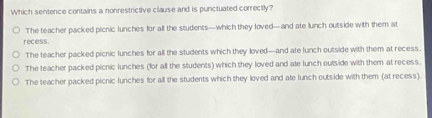 which sentence contains a nonrestrictive clause and is punctuated correctly?\nthe teacher packed picnic lunches for all the students—which they loved—and ate lunch outside with them at recess.\nthe teacher packed picnic lunches for all the students which they loved—and ate lunch outside with them at recess.\nthe teacher packed picnic lunches (for all the students) which they loved and ate lunch outside with them at recess.\nthe teacher packed picnic lunches for all the students which they loved and ate lunch outside with them (at recess).