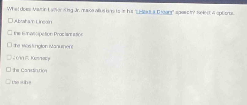 what does martin luther king jr. make allusions to in his \i have a dream\ speech? select 4 options.\n□ abraham lincoln\n□ the emancipation proclamation\n□ the washington monument\n□ john f. kennedy\n□ the constitution\n□ the bible