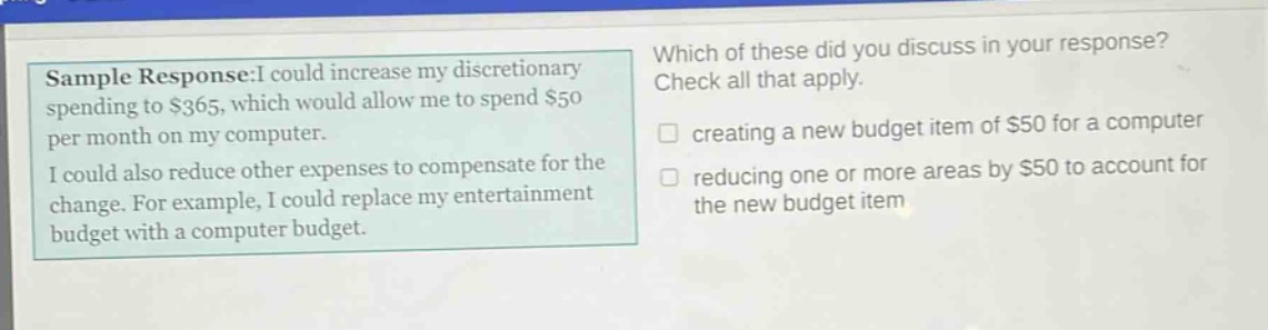 sample response:i could increase my discretionary spending to $365, which would allow me to spend $50 per month on my computer. i could also reduce other expenses to compensate for the change. for example, i could replace my entertainment budget with a computer budget. which of these did you discuss in your response? check all that apply. creating a new budget item of $50 for a computer reducing one or more areas by $50 to account for the new budget item