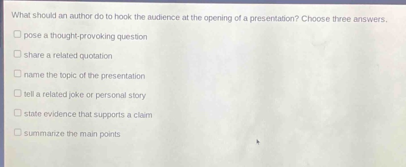 what should an author do to hook the audience at the opening of a presentation? choose three answers.\npose a thought - provoking question\nshare a related quotation\nname the topic of the presentation\ntell a related joke or personal story\nstate evidence that supports a claim\nsummarize the main points
