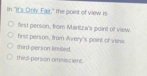 in \its only fair,\ the point of view is\nfirst person, from maritzas point of view.\nfirst person, from averys point of view.\nthird - person limited.\nthird - person omniscient.