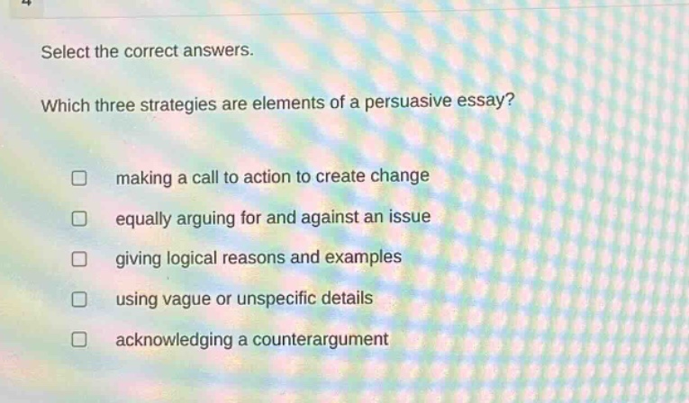 select the correct answers. which three strategies are elements of a persuasive essay? making a call to action to create change equally arguing for and against an issue giving logical reasons and examples using vague or unspecific details acknowledging a counterargument