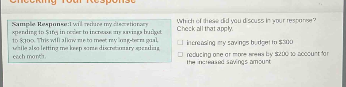 sample response:i will reduce my discretionary spending to $165 in order to increase my savings budget to $300. this will allow me to meet my long - term goal, while also letting me keep some discretionary spending each month. which of these did you discuss in your response? check all that apply. increasing my savings budget to $300 reducing one or more areas by $200 to account for the increased savings amount