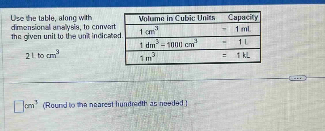 use the table, along with dimensional analysis, to convert the given unit to the unit indicated. 2 l to cm³\nvolume in cubic units capacity\n1 cm³ = 1 ml\n1 dm³ = 1000 cm³ = 1 l\n1 m³ = 1 kl\n□ cm³ (round to the nearest hundredth as needed.)