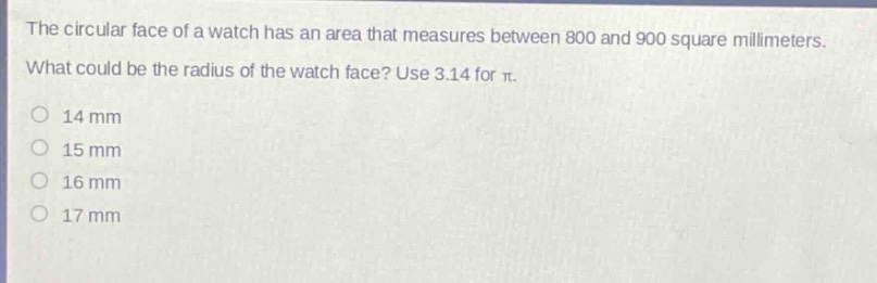 the circular face of a watch has an area that measures between 800 and 900 square millimeters. what could be the radius of the watch face? use 3.14 for $pi$.\n14 mm\n15 mm\n16 mm\n17 mm