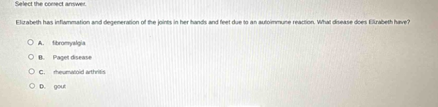 select the correct answer.\nelizabeth has inflammation and degeneration of the joints in her hands and feet due to an autoimmune reaction. what disease does elizabeth have?\na. fibromyalgia\nb. paget disease\nc. rheumatoid arthritis\nd. gout