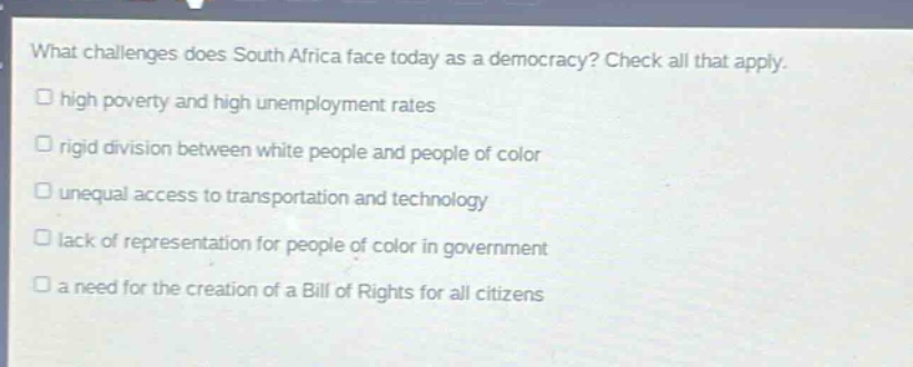 what challenges does south africa face today as a democracy? check all that apply.\n□ high poverty and high unemployment rates\n□ rigid division between white people and people of color\n□ unequal access to transportation and technology\n□ lack of representation for people of color in government\n□ a need for the creation of a bill of rights for all citizens