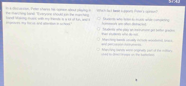 in a discussion, peter shares his opinion about playing in the marching band: everyone should join the marching band! making music with my friends is a lot of fun, and it improves my focus and attention in school. which fact best supports peters opinion? students who listen to music while completing homework are often distracted. students who play an instrument get better grades than students who do not. marching bands usually include woodwind, brass, and percussion instruments. marching bands were originally part of the military, used to direct troops on the battlefield.