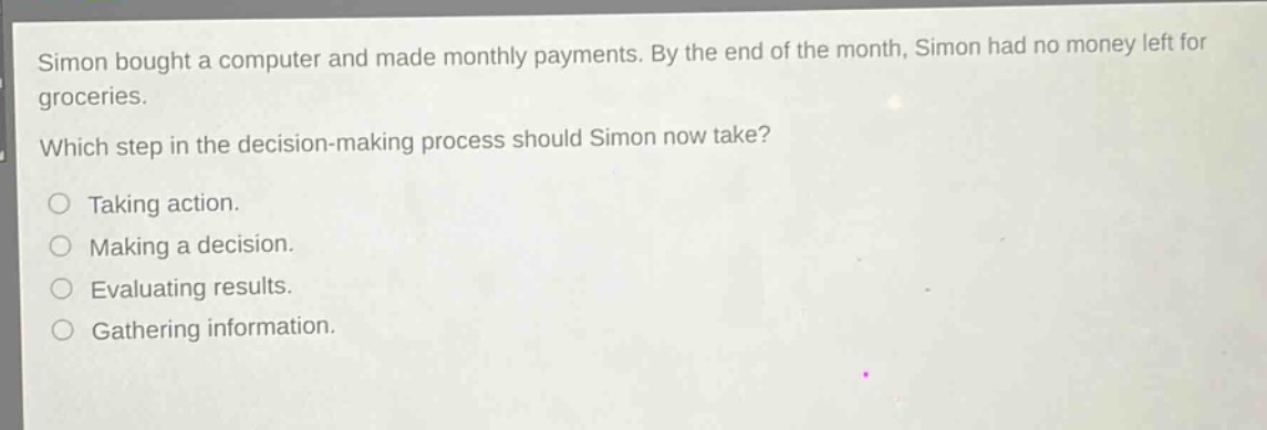 simon bought a computer and made monthly payments. by the end of the month, simon had no money left for groceries. which step in the decision - making process should simon now take?\n○ taking action.\n○ making a decision.\n○ evaluating results.\n○ gathering information.