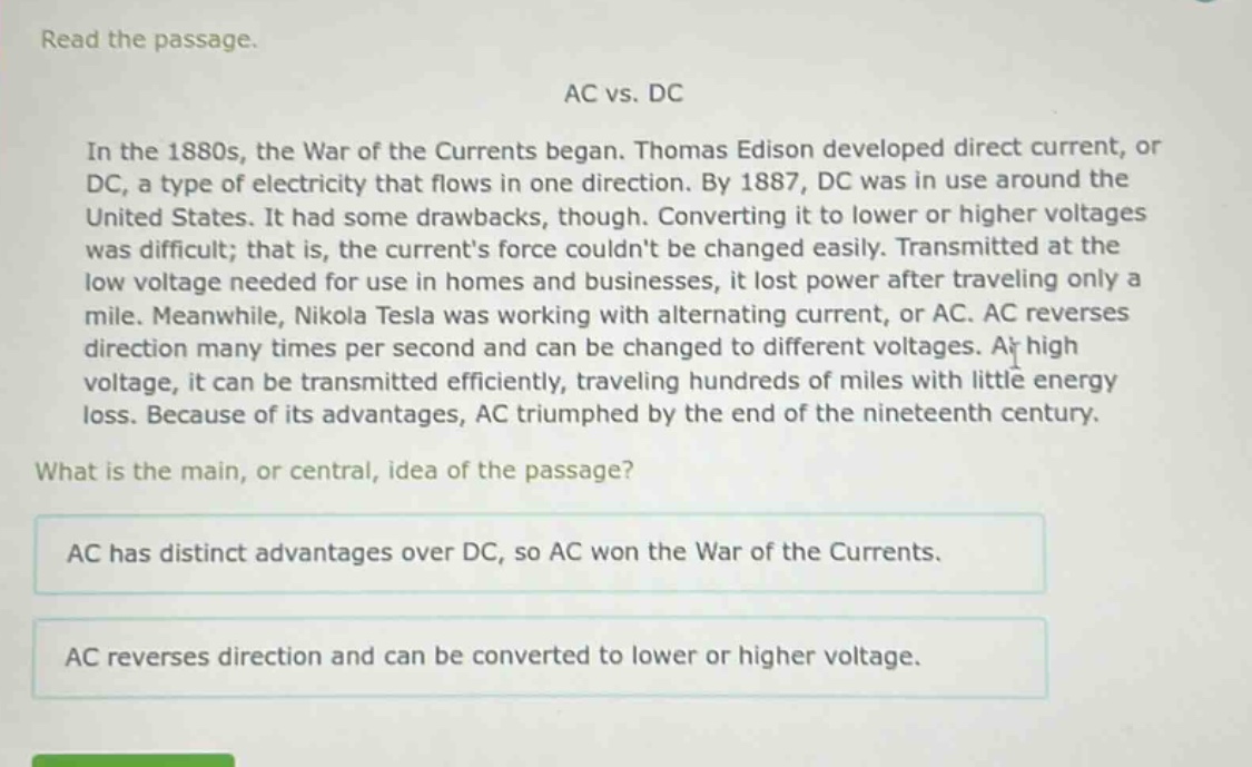 read the passage.\nac vs. dc\nin the 1880s, the war of the currents began. thomas edison developed direct current, or dc, a type of electricity that flows in one direction. by 1887, dc was in use around the united states. it had some drawbacks, though. converting it to lower or higher voltages was difficult; that is, the currents force couldnt be changed easily. transmitted at the low voltage needed for use in homes and businesses, it lost power after traveling only a mile. meanwhile, nikola tesla was working with alternating current, or ac. ac reverses direction many times per second and can be changed to different voltages. at high voltage, it can be transmitted efficiently, traveling hundreds of miles with little energy loss. because of its advantages, ac triumphed by the end of the nineteenth century.\nwhat is the main, or central, idea of the passage?\nac has distinct advantages over dc, so ac won the war of the currents.\nac reverses direction and can be converted to lower or higher voltage.