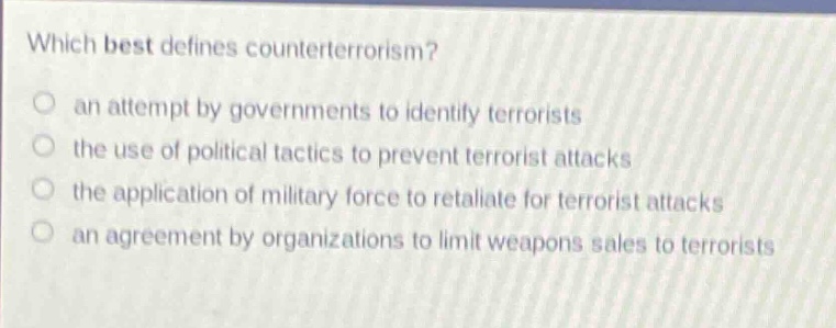 which best defines counterterrorism?\n○ an attempt by governments to identify terrorists\n○ the use of political tactics to prevent terrorist attacks\n○ the application of military force to retaliate for terrorist attacks\n○ an agreement by organizations to limit weapons sales to terrorists