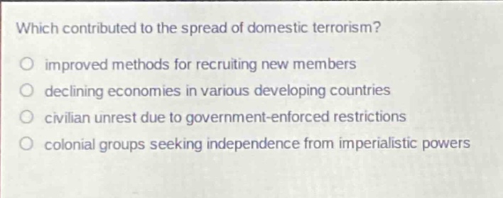which contributed to the spread of domestic terrorism?\no improved methods for recruiting new members\no declining economies in various developing countries\no civilian unrest due to government - enforced restrictions\no colonial groups seeking independence from imperialistic powers