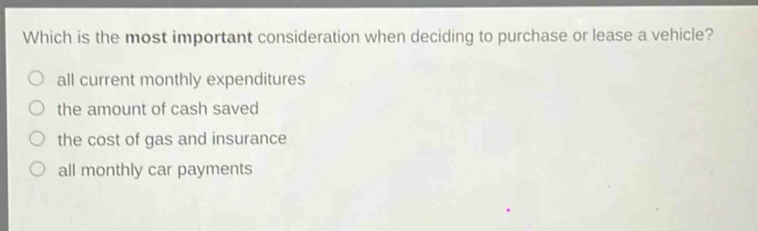 which is the most important consideration when deciding to purchase or lease a vehicle?\nall current monthly expenditures\nthe amount of cash saved\nthe cost of gas and insurance\nall monthly car payments