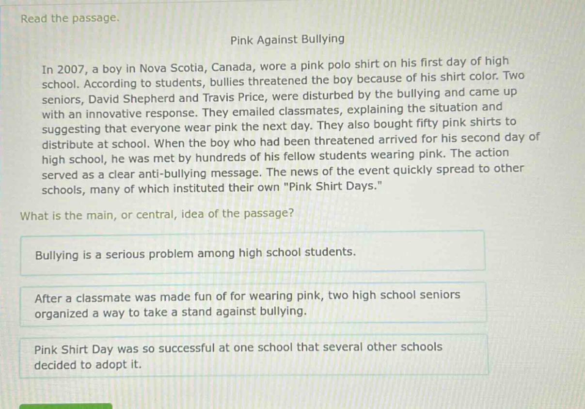 read the passage.\npink against bullying\nin 2007, a boy in nova scotia, canada, wore a pink polo shirt on his first day of high school. according to students, bullies threatened the boy because of his shirt color. two seniors, david shepherd and travis price, were disturbed by the bullying and came up with an innovative response. they emailed classmates, explaining the situation and suggesting that everyone wear pink the next day. they also bought fifty pink shirts to distribute at school. when the boy who had been threatened arrived for his second day of high school, he was met by hundreds of his fellow students wearing pink. the action served as a clear anti - bullying message. the news of the event quickly spread to other schools, many of which instituted their own \pink shirt days.\\nwhat is the main, or central, idea of the passage?\nbullying is a serious problem among high school students.\nafter a classmate was made fun of for wearing pink, two high school seniors organized a way to take a stand against bullying.\npink shirt day was so successful at one school that several other schools decided to adopt it.